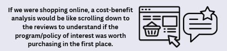 If we were shopping online, a cost-benefit analysis would be like scrolling down to the reviews to understand if the program/policy of interest was worth purchasing in the first place.